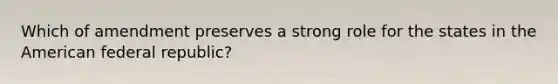 Which of amendment preserves a strong role for the states in the American federal republic?