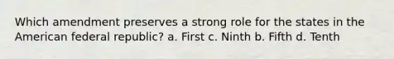 Which amendment preserves a strong role for the states in the American federal republic? a. First c. Ninth b. Fifth d. Tenth