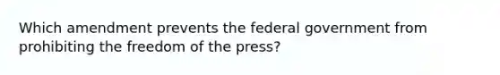 Which amendment prevents the federal government from prohibiting the freedom of the press?