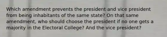 Which amendment prevents the president and vice president from being inhabitants of the same state? On that same amendment, who should choose the president if no one gets a majority in the Electoral College? And the vice president?