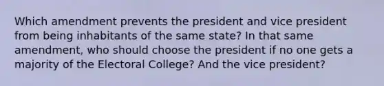 Which amendment prevents the president and vice president from being inhabitants of the same state? In that same amendment, who should choose the president if no one gets a majority of the Electoral College? And the vice president?