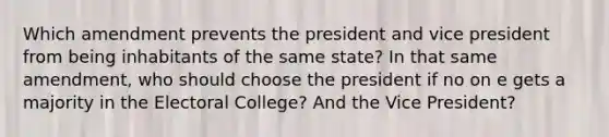 Which amendment prevents the president and vice president from being inhabitants of the same state? In that same amendment, who should choose the president if no on e gets a majority in the Electoral College? And the Vice President?