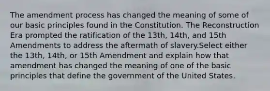 The amendment process has changed the meaning of some of our basic principles found in the Constitution. The Reconstruction Era prompted the ratification of the 13th, 14th, and 15th Amendments to address the aftermath of slavery.​Select either the 13th, 14th, or 15th Amendment and explain how that amendment has changed the meaning of one of the basic principles that define the government of the United States.