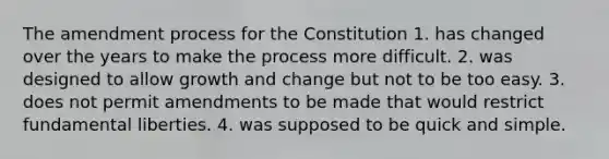 The amendment process for the Constitution 1. has changed over the years to make the process more difficult. 2. was designed to allow growth and change but not to be too easy. 3. does not permit amendments to be made that would restrict fundamental liberties. 4. was supposed to be quick and simple.