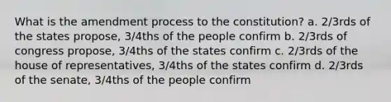 What is the amendment process to the constitution? a. 2/3rds of the states propose, 3/4ths of the people confirm b. 2/3rds of congress propose, 3/4ths of the states confirm c. 2/3rds of the house of representatives, 3/4ths of the states confirm d. 2/3rds of the senate, 3/4ths of the people confirm