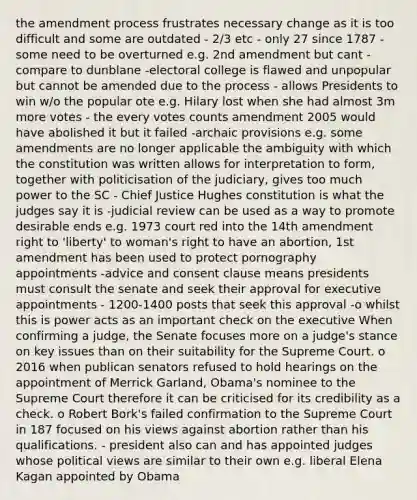 the amendment process frustrates necessary change as it is too difficult and some are outdated - 2/3 etc - only 27 since 1787 - some need to be overturned e.g. 2nd amendment but cant - compare to dunblane -electoral college is flawed and unpopular but cannot be amended due to the process - allows Presidents to win w/o the popular ote e.g. Hilary lost when she had almost 3m more votes - the every votes counts amendment 2005 would have abolished it but it failed -archaic provisions e.g. some amendments are no longer applicable the ambiguity with which the constitution was written allows for interpretation to form, together with politicisation of the judiciary, gives too much power to the SC - Chief Justice Hughes constitution is what the judges say it is -judicial review can be used as a way to promote desirable ends e.g. 1973 court red into the 14th amendment right to 'liberty' to woman's right to have an abortion, 1st amendment has been used to protect pornography appointments -advice and consent clause means presidents must consult the senate and seek their approval for executive appointments - 1200-1400 posts that seek this approval -o whilst this is power acts as an important check on the executive When confirming a judge, the Senate focuses more on a judge's stance on key issues than on their suitability for the Supreme Court. o 2016 when publican senators refused to hold hearings on the appointment of Merrick Garland, Obama's nominee to the Supreme Court therefore it can be criticised for its credibility as a check. o Robert Bork's failed confirmation to the Supreme Court in 187 focused on his views against abortion rather than his qualifications. - president also can and has appointed judges whose political views are similar to their own e.g. liberal Elena Kagan appointed by Obama