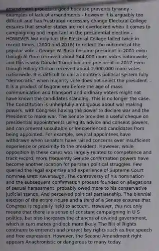 amendment process is good because prevents tyranny - examples of lack of amendments - however it is arguably too difficult and has frustrated necessary change Electoral College ensures that smaller states are not overlooked when it comes to campaigning and important in the presidential election - HOWEVER Not only has the Electoral College failed twice in recent times, (2000 and 2016) to reflect the outcome of the popular vote - George W. Bush became president in 2001 even though Al Gore received about 544,000 more votes nationwide, and this is why Donald Trump became president in 2017 even though Hillary Clinton received about 2,900,000 more votes nationwide. It is difficult to call a country's political system fully "democratic" when majority vote does not select the president. - It is a product of bygone era before the age of mass communication and transport and ordinary voters might not have known the candidates standing. This is no longer the case. The Constitution is unhelpfully ambiguous about war making powers, with Congress having the power to declare war and the President to make war. The Senate provides a useful cheque on presidential appointments using its advice and consent powers, and can prevent unsuitable or inexperienced candidates from being appointed. For example, several appointees have withdrawn when senators have raised concerns over insufficient experience or proximity to the president. However, while opposition in these cases was largely related to competence and track record, more frequently Senate confirmation powers have become another location for partisan political struggles. Few queried the legal expertise and experience of Supreme Court nominee Brett Kavanaugh. The controversy of his nomination and the subsequent confirmation process founded on allegations of sexual harassment, probably owed more to his conservative judicial stance. And perceived political partisanship. The biennial election of the entire House and a third of a Senate ensures that Congress is regularly held to account. However, this not only means that there is a sense of constant campaigning in U S politics, but also increases the chances of divided government, which in turn makes gridlock more likely. The Bill of Rights continues to entrench and protect key rights such as free speech and free expression. However, the Second Amendment right appears Anachronistic or dangerous to many today.