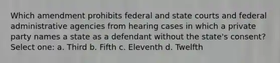 Which amendment prohibits federal and <a href='https://www.questionai.com/knowledge/k0UTVXnPxH-state-courts' class='anchor-knowledge'>state courts</a> and federal administrative agencies from hearing cases in which a private party names a state as a defendant without the state's consent? Select one: a. Third b. Fifth c. Eleventh d. Twelfth