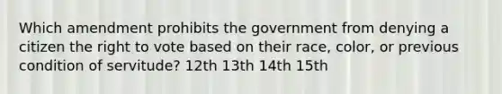 Which amendment prohibits the government from denying a citizen the right to vote based on their race, color, or previous condition of servitude? 12th 13th 14th 15th