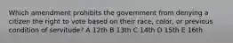 Which amendment prohibits the government from denying a citizen the right to vote based on their race, color, or previous condition of servitude? A 12th B 13th C 14th D 15th E 16th