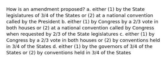 How is an amendment proposed? a. either (1) by the State legislatures of 3/4 of the States or (2) at a national convention called by the President b. either (1) by Congress by a 2/3 vote in both houses or (2) at a national convention called by Congress when requested by 2/3 of the State legislatures c. either (1) by Congress by a 2/3 vote in both houses or (2) by conventions held in 3/4 of the States d. either (1) by the governors of 3/4 of the States or (2) by conventions held in 3/4 of the States