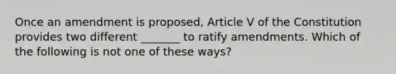 Once an amendment is proposed, Article V of the Constitution provides two different _______ to ratify amendments. Which of the following is not one of these ways?