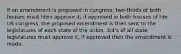 If an amendment is proposed in congress; two-thirds of both houses msut hten approve it; if approved in both houses of hte US congress, the proposed amendment is then sent to the legislatures of each state of the union. 3/4's of all state legislatures must approve it, if approved then the amendment is made.