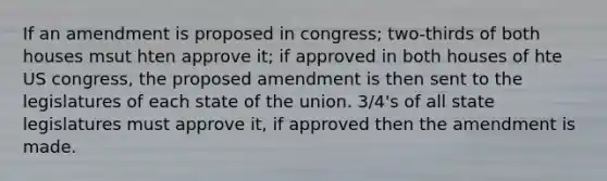 If an amendment is proposed in congress; two-thirds of both houses msut hten approve it; if approved in both houses of hte US congress, the proposed amendment is then sent to the legislatures of each state of the union. 3/4's of all state legislatures must approve it, if approved then the amendment is made.