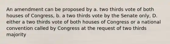 An amendment can be proposed by a. two thirds vote of both houses of Congress, b. a two thirds vote by the Senate only, D. either a two thirds vote of both houses of Congress or a national convention called by Congress at the request of two thirds majority