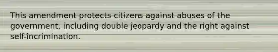 This amendment protects citizens against abuses of the government, including double jeopardy and the right against self-incrimination.