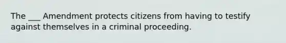 The ___ Amendment protects citizens from having to testify against themselves in a criminal proceeding.