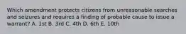 Which amendment protects citizens from unreasonable searches and seizures and requires a finding of probable cause to issue a warrant? A. 1st B. 3rd C. 4th D. 6th E. 10th