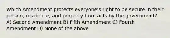 Which Amendment protects everyone's right to be secure in their person, residence, and property from acts by the government? A) Second Amendment B) Fifth Amendment C) Fourth Amendment D) None of the above