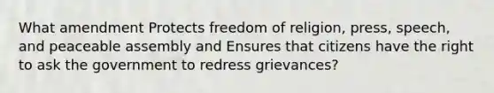 What amendment Protects freedom of religion, press, speech, and peaceable assembly and Ensures that citizens have the right to ask the government to redress grievances?