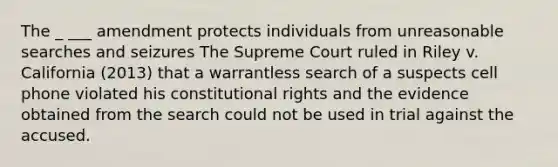 The _ ___ amendment protects individuals from unreasonable searches and seizures The Supreme Court ruled in Riley v. California (2013) that a warrantless search of a suspects cell phone violated his constitutional rights and the evidence obtained from the search could not be used in trial against the accused.