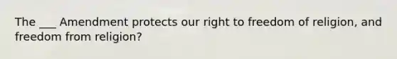 The ___ Amendment protects our right to freedom of religion, and freedom from religion?