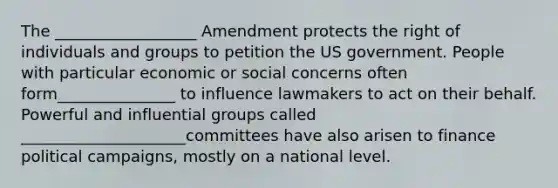 The __________________ Amendment protects the right of individuals and groups to petition the US government. People with particular economic or social concerns often form_______________ to influence lawmakers to act on their behalf. Powerful and influential groups called _____________________committees have also arisen to finance political campaigns, mostly on a national level.