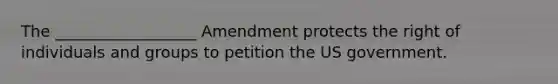 The __________________ Amendment protects the right of individuals and groups to petition the US government.