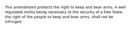 This amendment protects the right to keep and bear arms. A well regulated militia being necessary to the security of a free State, the right of the people to keep and bear arms, shall not be infringed.