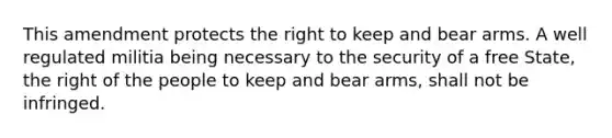 This amendment protects the right to keep and bear arms. A well regulated militia being necessary to the security of a free State, the right of the people to keep and bear arms, shall not be infringed.