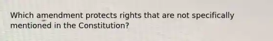 Which amendment protects rights that are not specifically mentioned in the Constitution?