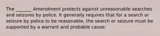 The _______ Amendment protects against unreasonable searches and seizures by police. It generally requires that for a search or seizure by police to be reasonable, the search or seizure must be supported by a warrant and probable cause.