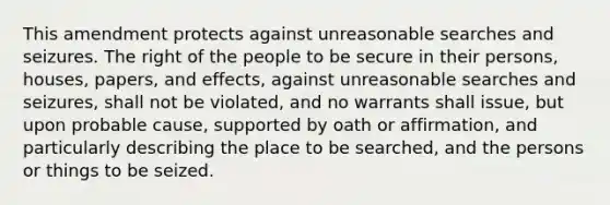 This amendment protects against unreasonable searches and seizures. The right of the people to be secure in their persons, houses, papers, and effects, against unreasonable searches and seizures, shall not be violated, and no warrants shall issue, but upon probable cause, supported by oath or affirmation, and particularly describing the place to be searched, and the persons or things to be seized.