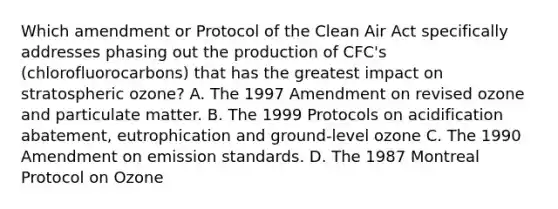 Which amendment or Protocol of the Clean Air Act specifically addresses phasing out the production of CFC's (chlorofluorocarbons) that has the greatest impact on stratospheric ozone? A. The 1997 Amendment on revised ozone and particulate matter. B. The 1999 Protocols on acidification abatement, eutrophication and ground-level ozone C. The 1990 Amendment on emission standards. D. The 1987 Montreal Protocol on Ozone