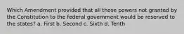 Which Amendment provided that all those powers not granted by the Constitution to the federal government would be reserved to the states? a. First b. Second c. Sixth d. Tenth