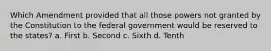 Which Amendment provided that all those powers not granted by the Constitution to the federal government would be reserved to the states? a. First b. Second c. Sixth d. Tenth