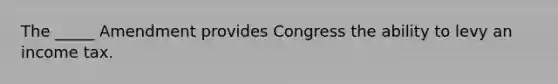 The _____ Amendment provides Congress the ability to levy an income tax.