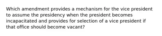 Which amendment provides a mechanism for the vice president to assume the presidency when the president becomes incapacitated and provides for selection of a vice president if that office should become vacant?