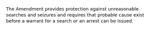 The Amendment provides protection against unreasonable searches and seizures and requires that probable cause exist before a warrant for a search or an arrest can be issued.