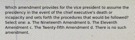 Which amendment provides for the vice president to assume the presidency in the event of the chief executive's death or incapacity and sets forth the procedures that would be followed? Select one: a. The Nineteenth Amendment b. The Eleventh Amendment c. The Twenty-fifth Amendment d. There is no such amendment.