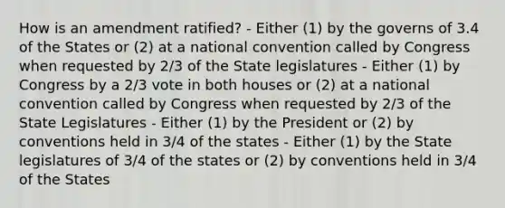 How is an amendment ratified? - Either (1) by the governs of 3.4 of the States or (2) at a national convention called by Congress when requested by 2/3 of the State legislatures - Either (1) by Congress by a 2/3 vote in both houses or (2) at a national convention called by Congress when requested by 2/3 of the State Legislatures - Either (1) by the President or (2) by conventions held in 3/4 of the states - Either (1) by the State legislatures of 3/4 of the states or (2) by conventions held in 3/4 of the States