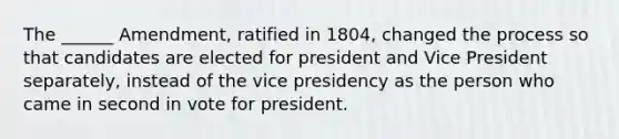 The ______ Amendment, ratified in 1804, changed the process so that candidates are elected for president and Vice President separately, instead of the vice presidency as the person who came in second in vote for president.