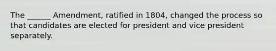 The ______ Amendment, ratified in 1804, changed the process so that candidates are elected for president and vice president separately.