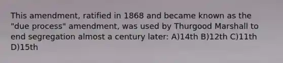 This amendment, ratified in 1868 and became known as the "due process" amendment, was used by Thurgood Marshall to end segregation almost a century later: A)14th B)12th C)11th D)15th