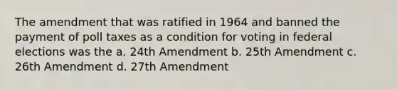 The amendment that was ratified in 1964 and banned the payment of poll taxes as a condition for voting in federal elections was the a. 24th Amendment b. 25th Amendment c. 26th Amendment d. 27th Amendment