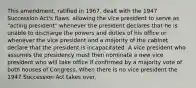 This amendment, ratified in 1967, dealt with the 1947 Succession Act's flaws, allowing the vice president to serve as "acting president" whenever the president declares that he is unable to discharge the powers and duties of his office or whenever the vice president and a majority of the cabinet declare that the president is incapacitated. A vice president who assumes the presidency must then nominate a new vice president who will take office if confirmed by a majority vote of both houses of Congress. When there is no vice president the 1947 Succession Act takes over.