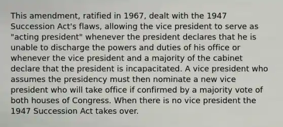 This amendment, ratified in 1967, dealt with the 1947 Succession Act's flaws, allowing the vice president to serve as "acting president" whenever the president declares that he is unable to discharge the powers and duties of his office or whenever the vice president and a majority of the cabinet declare that the president is incapacitated. A vice president who assumes the presidency must then nominate a new vice president who will take office if confirmed by a majority vote of both houses of Congress. When there is no vice president the 1947 Succession Act takes over.