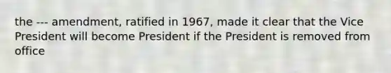 the --- amendment, ratified in 1967, made it clear that the Vice President will become President if the President is removed from office