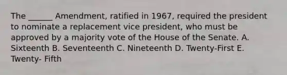 The ______ Amendment, ratified in 1967, required the president to nominate a replacement vice president, who must be approved by a majority vote of the House of the Senate. A. Sixteenth B. Seventeenth C. Nineteenth D. Twenty-First E. Twenty- Fifth