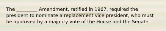 The _________ Amendment, ratified in 1967, required the president to nominate a replacement vice president, who must be approved by a majority vote of the House and the Senate